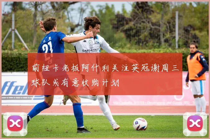 前纽卡老板阿什利关注英冠谢周三球队或有意收购计划