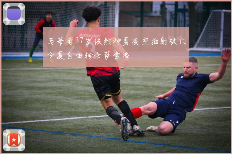 马蒂奇37岁依然神勇凌空抽射破门今夏自由转会萨索洛