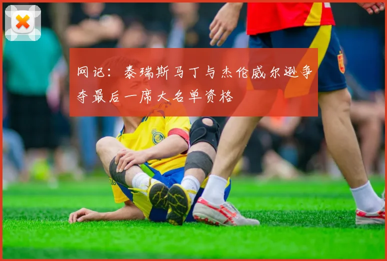 网记：泰瑞斯马丁与杰伦威尔逊争夺最后一席大名单资格