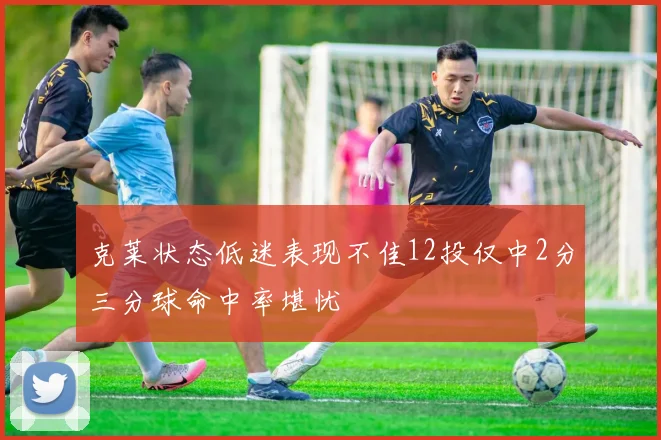 克莱状态低迷表现不佳12投仅中2分三分球命中率堪忧