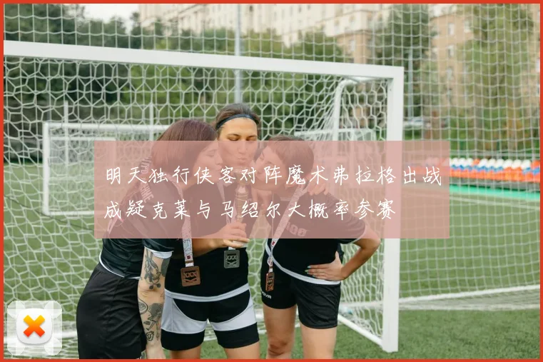 明天独行侠客对阵魔术弗拉格出战成疑克莱与马绍尔大概率参赛