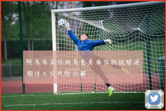 阿韦洛亚伯纳乌首秀面临挑战球迷期待火灾风险化解