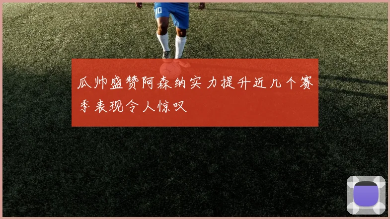 瓜帅盛赞阿森纳实力提升近几个赛季表现令人惊叹