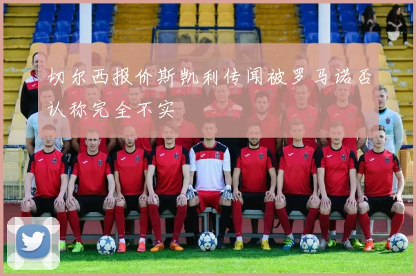 切尔西报价斯凯利传闻被罗马诺否认称完全不实
