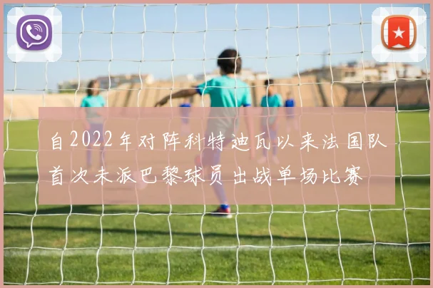 自2022年对阵科特迪瓦以来法国队首次未派巴黎球员出战单场比赛