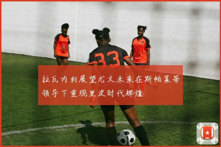 拉瓦内利展望尤文未来在斯帕莱蒂领导下重现里皮时代辉煌