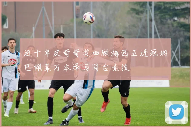 近十年皮奇奇奖回顾梅西五连冠姆巴佩莱万本泽马同台竞技