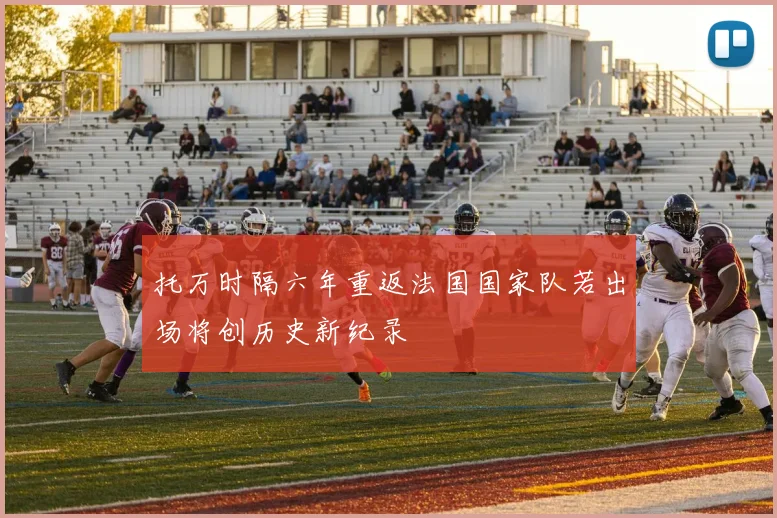 托万时隔六年重返法国国家队若出场将创历史新纪录