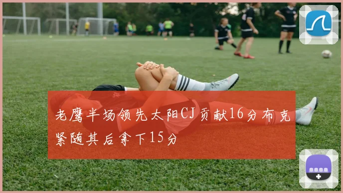 老鹰半场领先太阳CJ贡献16分布克紧随其后拿下15分
