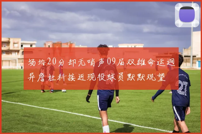 场均20分却无哨声09届双雄命运迥异詹杜科接近现役球员默默观望
