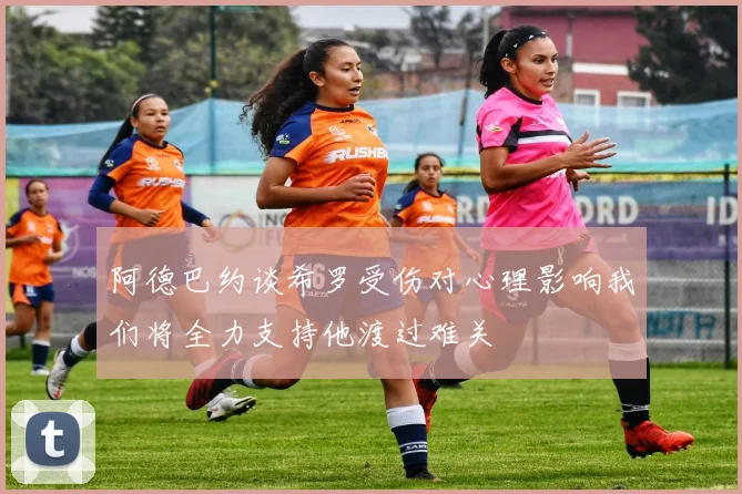 阿德巴约谈希罗受伤对心理影响我们将全力支持他渡过难关