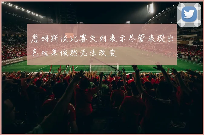 詹姆斯谈比赛失利表示尽管表现出色结果依然无法改变