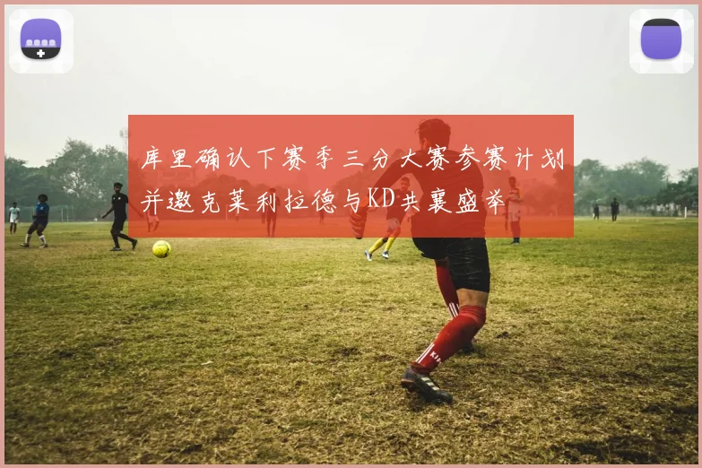 库里确认下赛季三分大赛参赛计划并邀克莱利拉德与KD共襄盛举
